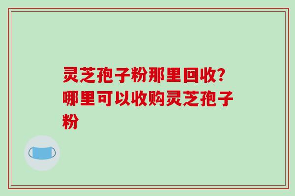 灵芝孢子粉那里回收？哪里可以收购灵芝孢子粉