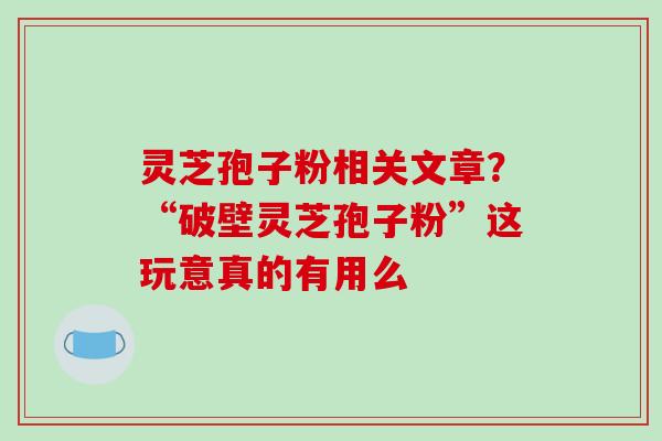 灵芝孢子粉相关文章？“破壁灵芝孢子粉”这玩意真的有用么