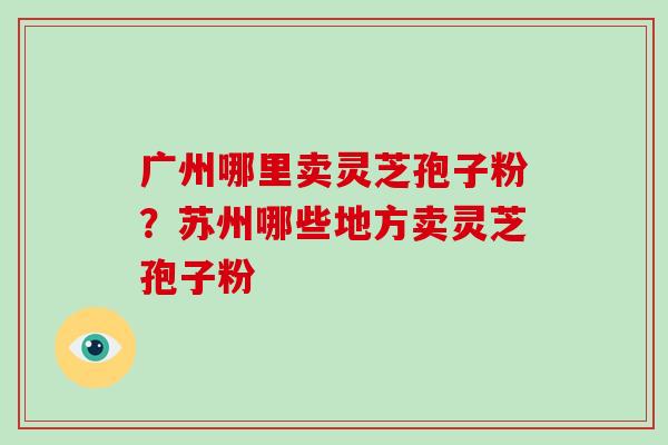广州哪里卖灵芝孢子粉?苏州哪些地方卖灵芝孢子粉