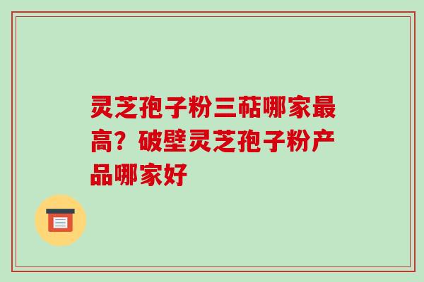 灵芝孢子粉三萜哪家最高?破壁灵芝孢子粉产品哪家好