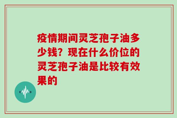 疫情期间灵芝孢子油多少钱?现在什么价位的灵芝孢子油是比较有效果的