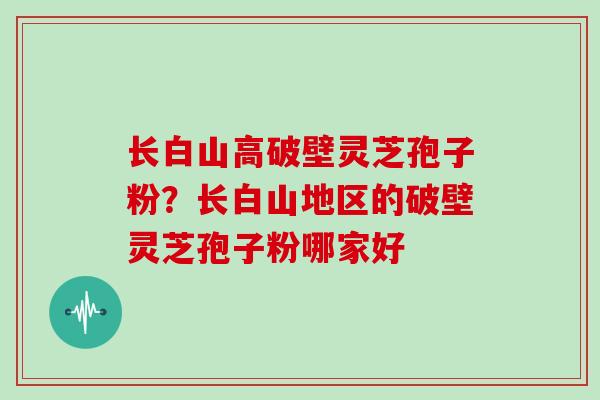 长白山高破壁灵芝孢子粉?长白山地区的破壁灵芝孢子粉哪家好
