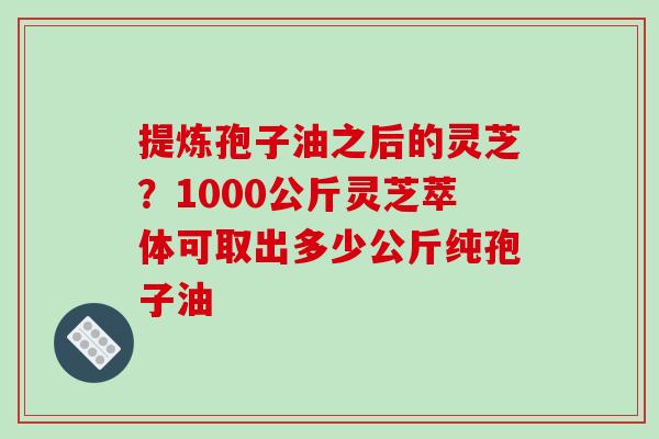 提炼孢子油之后的灵芝?1000公斤灵芝萃体可取出多少公斤纯孢子油