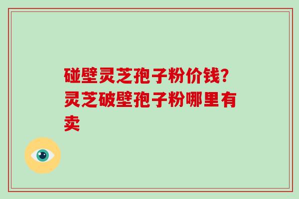 碰壁灵芝孢子粉价钱?灵芝破壁孢子粉哪里有卖