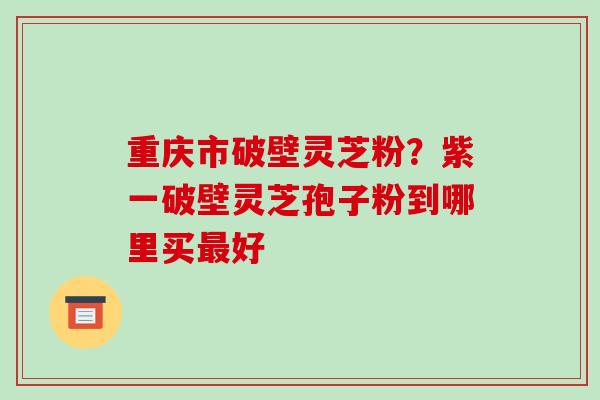 重庆市破壁灵芝粉?紫一破壁灵芝孢子粉到哪里买最好