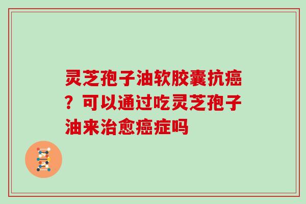 灵芝孢子油软胶囊抗癌?可以通过吃灵芝孢子油来治愈癌症吗