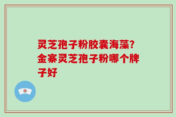 灵芝孢子粉胶囊海藻?金寨灵芝孢子粉哪个牌子好