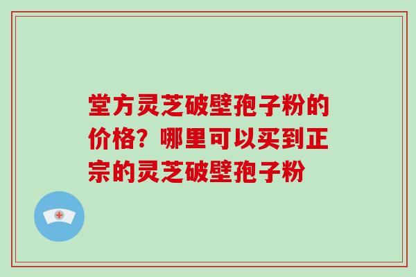 堂方灵芝破壁孢子粉的价格？哪里可以买到正宗的灵芝破壁孢子粉