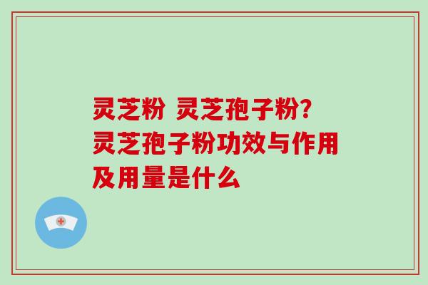 灵芝粉 灵芝孢子粉?灵芝孢子粉功效与作用及用量是什么
