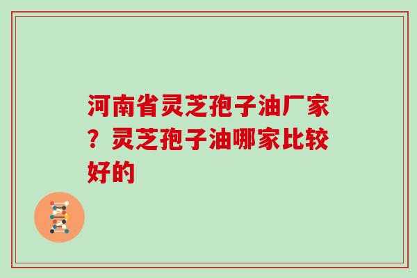 河南省灵芝孢子油厂家?灵芝孢子油哪家比较好的