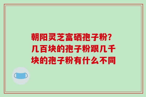 朝阳灵芝富硒孢子粉?几百块的孢子粉跟几千块的孢子粉有什么不同