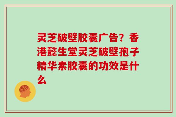 灵芝破壁胶囊广告?香港懿生堂灵芝破壁孢子精华素胶囊的功效是什么