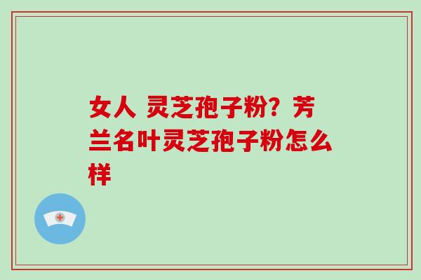 女人 灵芝孢子粉?芳兰名叶灵芝孢子粉怎么样