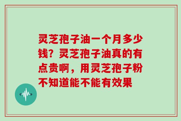 灵芝孢子油一个月多少钱?灵芝孢子油真的有点贵啊,用灵芝孢子粉不知道能不能有效果