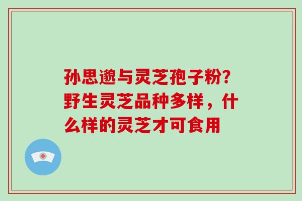 孙思邈与灵芝孢子粉?野生灵芝品种多样,什么样的灵芝才可食用