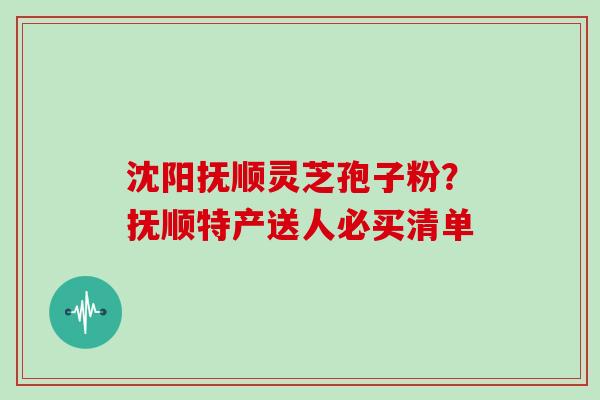 沈阳抚顺灵芝孢子粉？抚顺特产送人必买清单