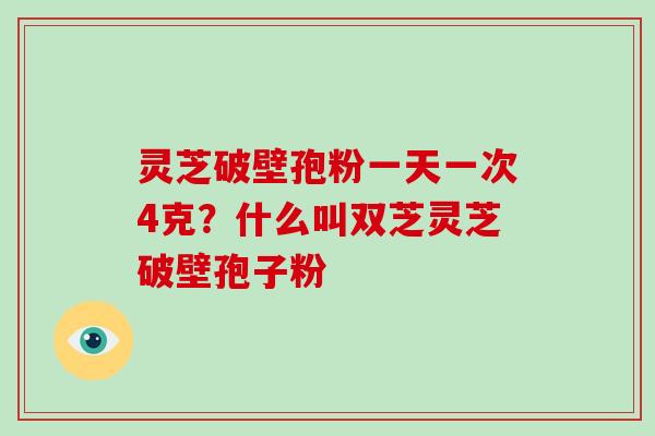 灵芝破壁孢粉一天一次4克?什么叫双芝灵芝破壁孢子粉