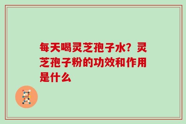 每天喝灵芝孢子水？灵芝孢子粉的功效和作用是什么