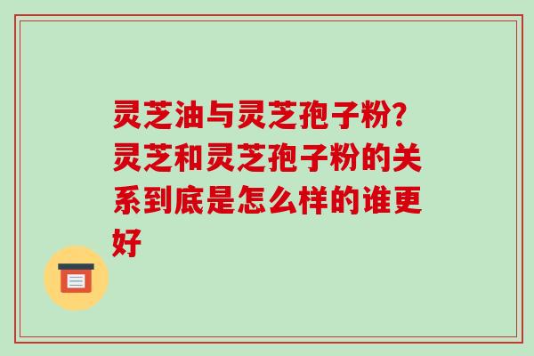 灵芝油与灵芝孢子粉?灵芝和灵芝孢子粉的关系到底是怎么样的谁更好