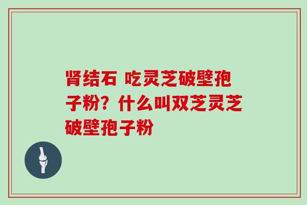 肾结石 吃灵芝破壁孢子粉?什么叫双芝灵芝破壁孢子粉