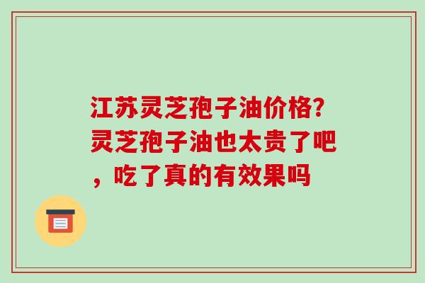江苏灵芝孢子油价格？灵芝孢子油也太贵了吧，吃了真的有效果吗