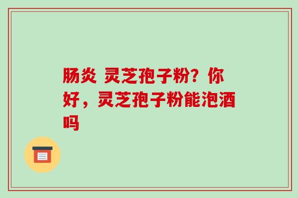 肠炎 灵芝孢子粉?你好,灵芝孢子粉能泡酒吗