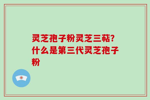 灵芝孢子粉灵芝三萜？什么是第三代灵芝孢子粉