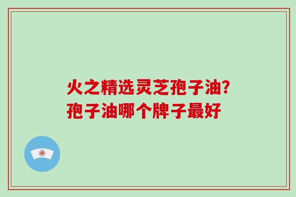 火之精选灵芝孢子油?孢子油哪个牌子最好