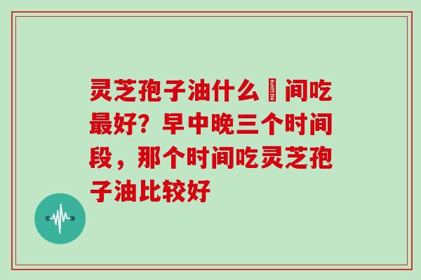 灵芝孢子油什么吋间吃最好？早中晚三个时间段，那个时间吃灵芝孢子油比较好