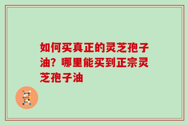 如何买真正的灵芝孢子油?哪里能买到正宗灵芝孢子油