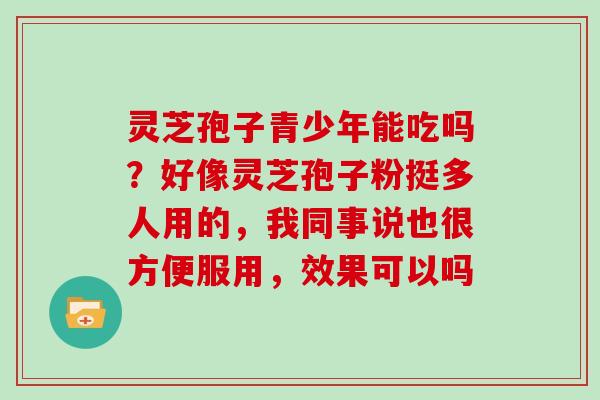 灵芝孢子青少年能吃吗?好像灵芝孢子粉挺多人用的,我同事说也很方便服用,效果可以吗