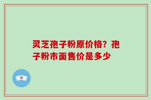 灵芝孢子粉原价格？孢子粉市面售价是多少