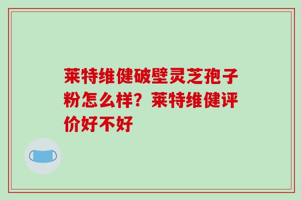莱特维健破壁灵芝孢子粉怎么样?莱特维健评价好不好
