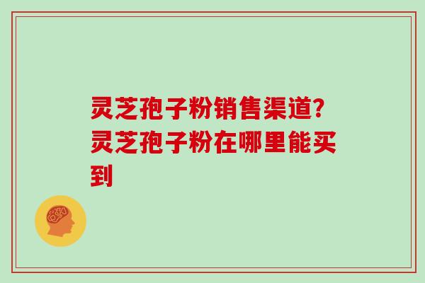 灵芝孢子粉销售渠道？灵芝孢子粉在哪里能买到