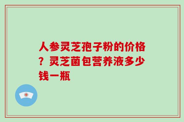 人参灵芝孢子粉的价格？灵芝菌包营养液多少钱一瓶