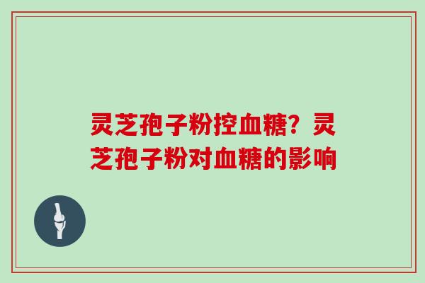 灵芝孢子粉控血糖?灵芝孢子粉对血糖的影响