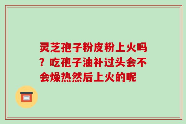 灵芝孢子粉皮粉上火吗？吃孢子油补过头会不会燥热然后上火的呢