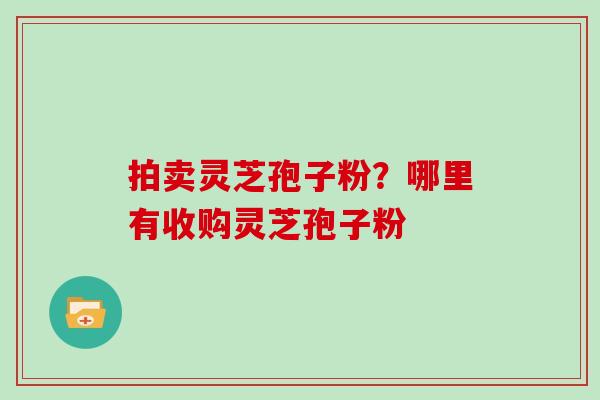 拍卖灵芝孢子粉？哪里有收购灵芝孢子粉