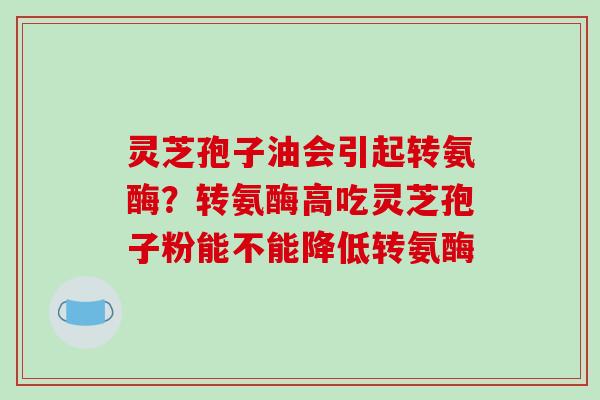灵芝孢子油会引起转氨酶?转氨酶高吃灵芝孢子粉能不能降低转氨酶