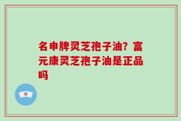 名申牌灵芝孢子油？富元康灵芝孢子油是正品吗