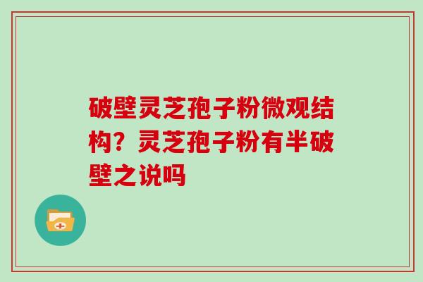 破壁灵芝孢子粉微观结构?灵芝孢子粉有半破壁之说吗