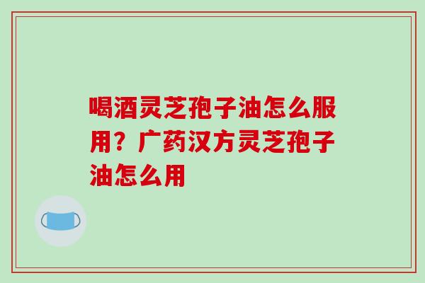 喝酒灵芝孢子油怎么服用?广药汉方灵芝孢子油怎么用