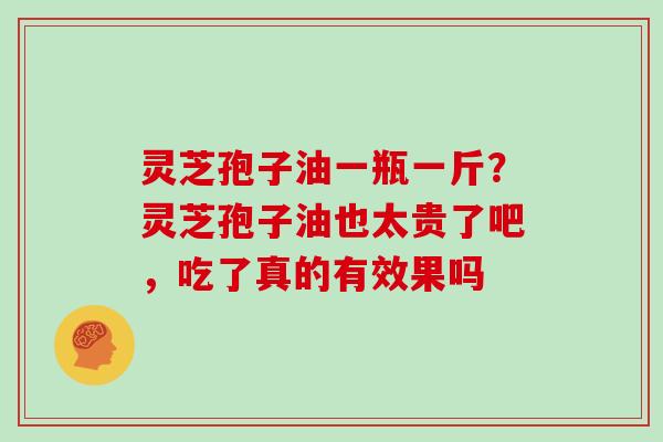 灵芝孢子油一瓶一斤?灵芝孢子油也太贵了吧,吃了真的有效果吗