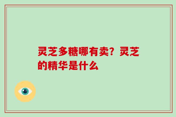 灵芝多糖哪有卖?灵芝的精华是什么
