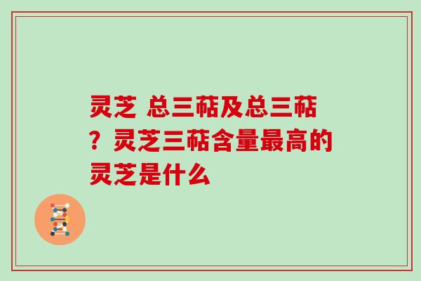 灵芝 总三萜及总三萜？灵芝三萜含量最高的灵芝是什么