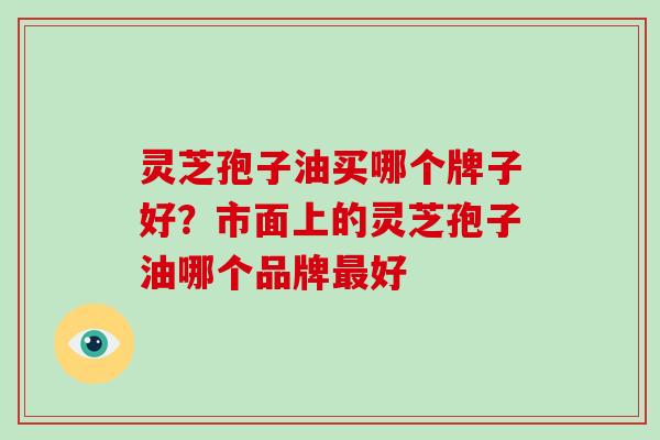 灵芝孢子油买哪个牌子好?市面上的灵芝孢子油哪个品牌最好