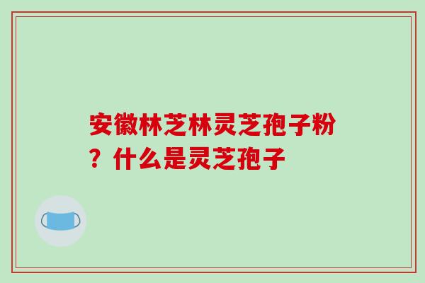 安徽林芝林灵芝孢子粉?什么是灵芝孢子