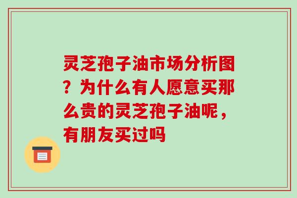 灵芝孢子油市场分析图？为什么有人愿意买那么贵的灵芝孢子油呢，有朋友买过吗