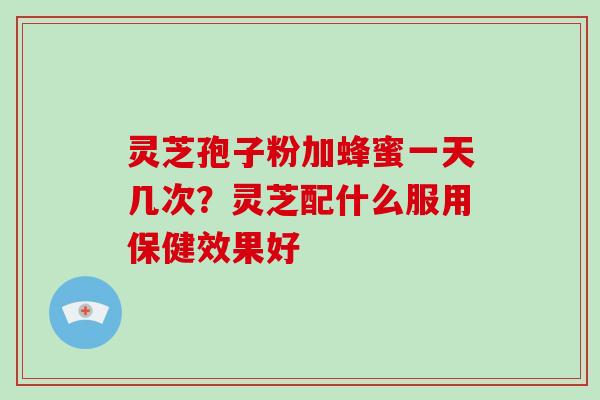 灵芝孢子粉加蜂蜜一天几次?灵芝配什么服用保健效果好