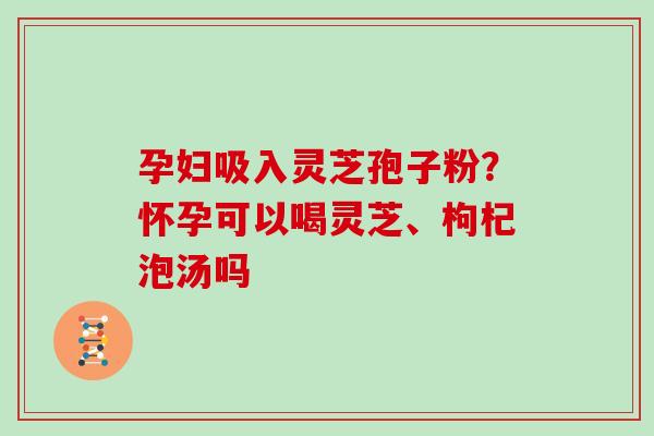 孕妇吸入灵芝孢子粉？怀孕可以喝灵芝、枸杞泡汤吗